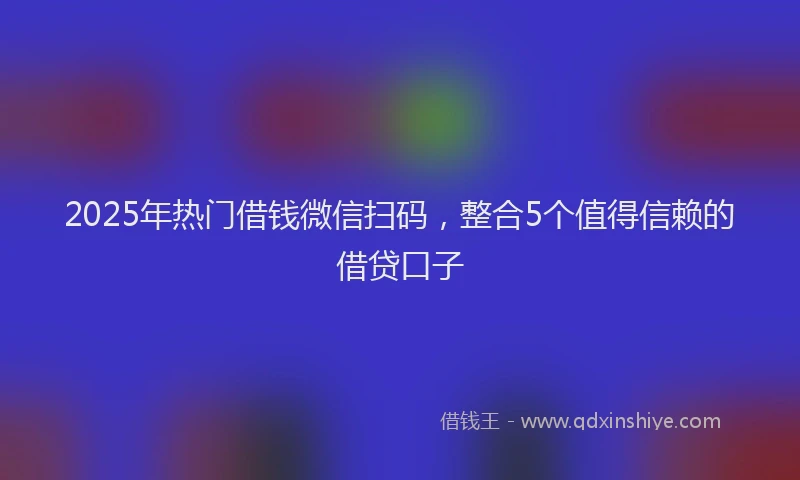 2025年热门借钱微信扫码，整合5个值得信赖的借贷口子