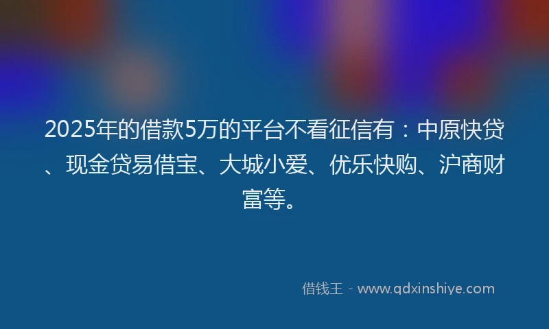 2025年的借款5万的平台不看征信有：中原快贷、现金贷易借宝、大城小爱、优乐快购、沪商财富等。