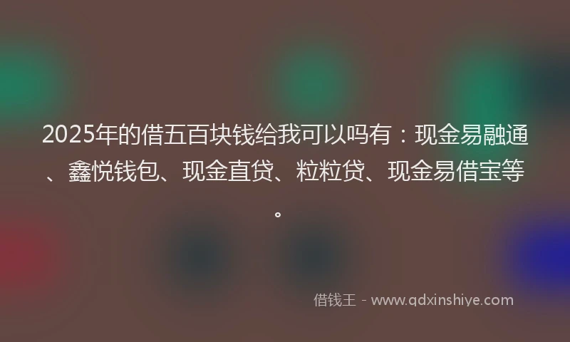 2025年的借五百块钱给我可以吗有：现金易融通、鑫悦钱包、现金直贷、粒粒贷、现金易借宝等。