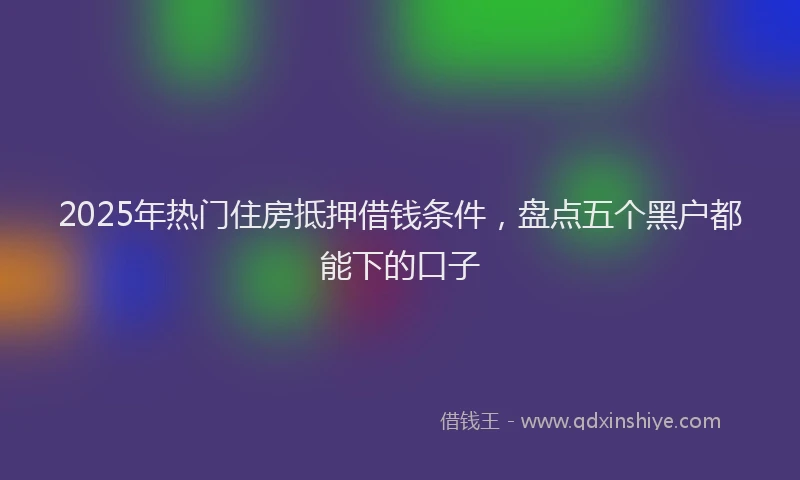 2025年热门住房抵押借钱条件，盘点五个黑户都能下的口子