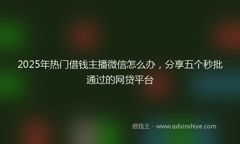 2025年热门借钱主播微信怎么办，分享五个秒批通过的网贷平台