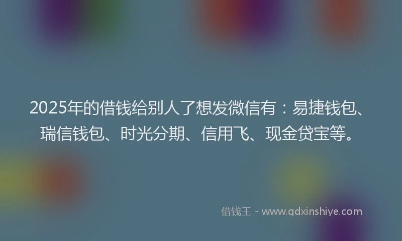 2025年的借钱给别人了想发微信有：易捷钱包、瑞信钱包、时光分期、信用飞、现金贷宝等。