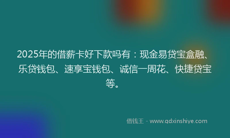 2025年的借薪卡好下款吗有：现金易贷宝盒融、乐贷钱包、速享宝钱包、诚信一周花、快捷贷宝等。