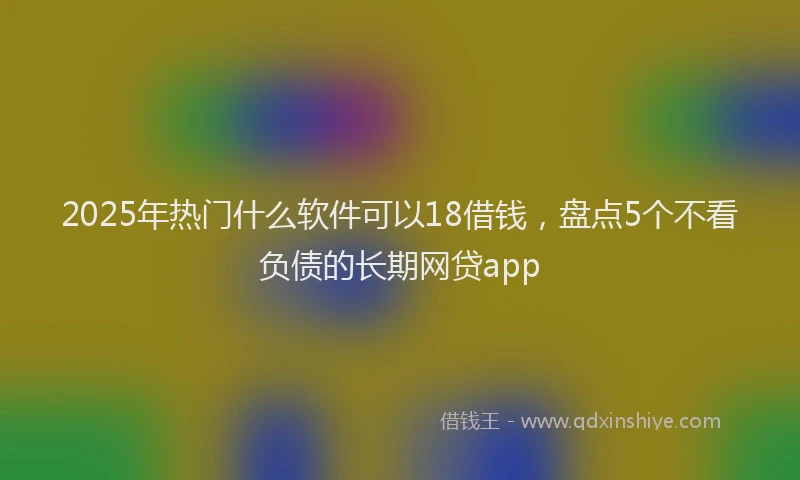 2025年热门什么软件可以18借钱，盘点5个不看负债的长期网贷app