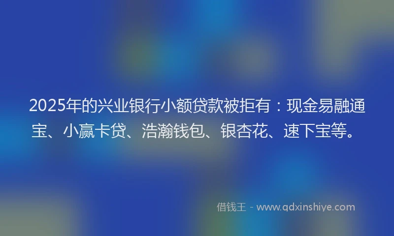 2025年的兴业银行小额贷款被拒有：现金易融通宝、小赢卡贷、浩瀚钱包、银杏花、速下宝等。