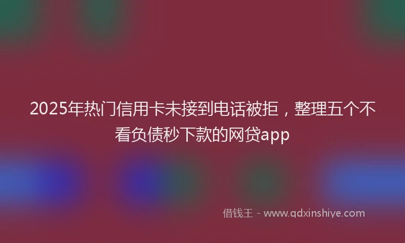 2025年热门信用卡未接到电话被拒，整理五个不看负债秒下款的网贷app