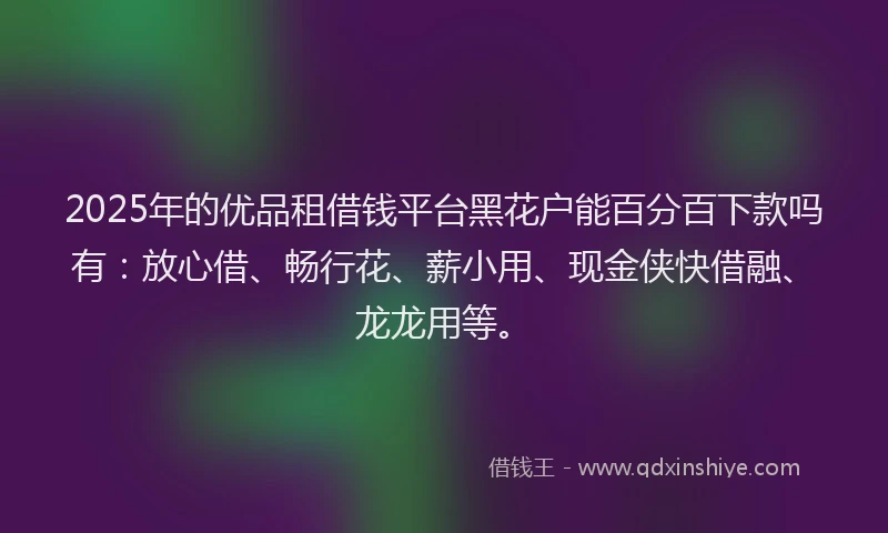 2025年的优品租借钱平台黑花户能百分百下款吗有：放心借、畅行花、薪小用、现金侠快借融、龙龙用等。