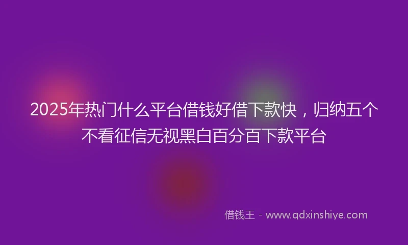 2025年热门什么平台借钱好借下款快，归纳五个不看征信无视黑白百分百下款平台