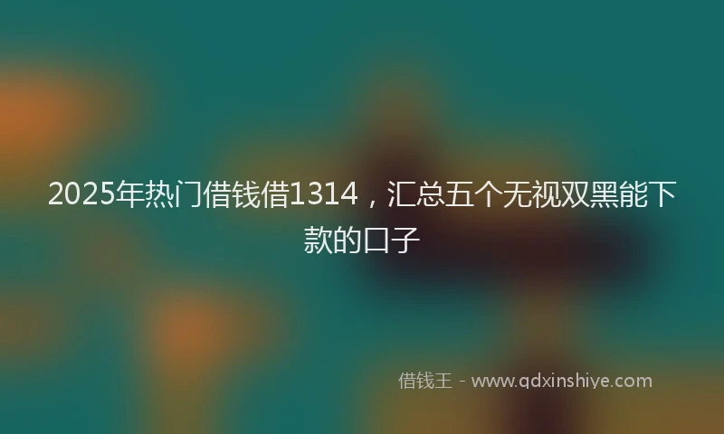 2025年热门借钱借1314，汇总五个无视双黑能下款的口子