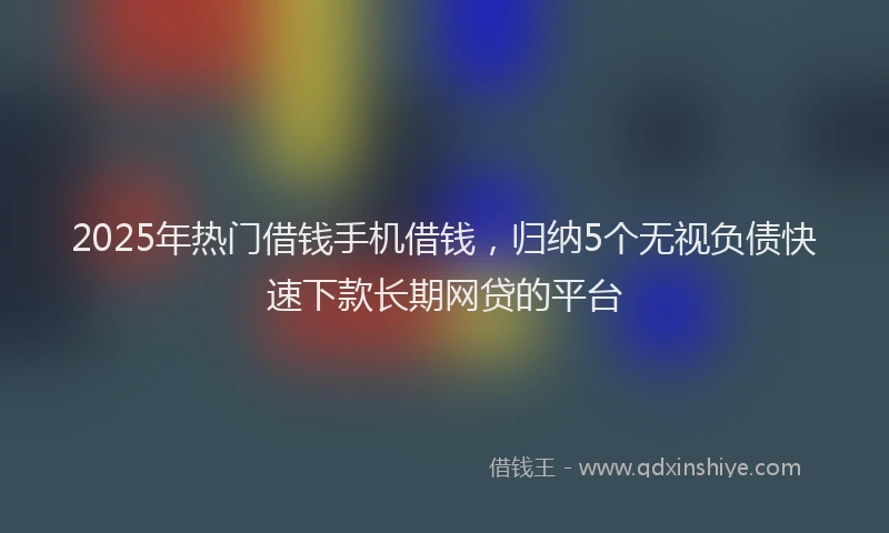 2025年热门借钱手机借钱，归纳5个无视负债快速下款长期网贷的平台