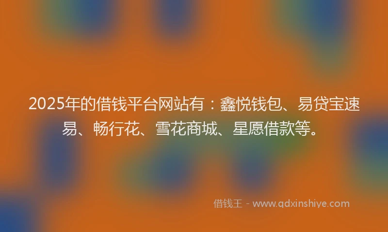 2025年的借钱平台网站有：鑫悦钱包、易贷宝速易、畅行花、雪花商城、星愿借款等。