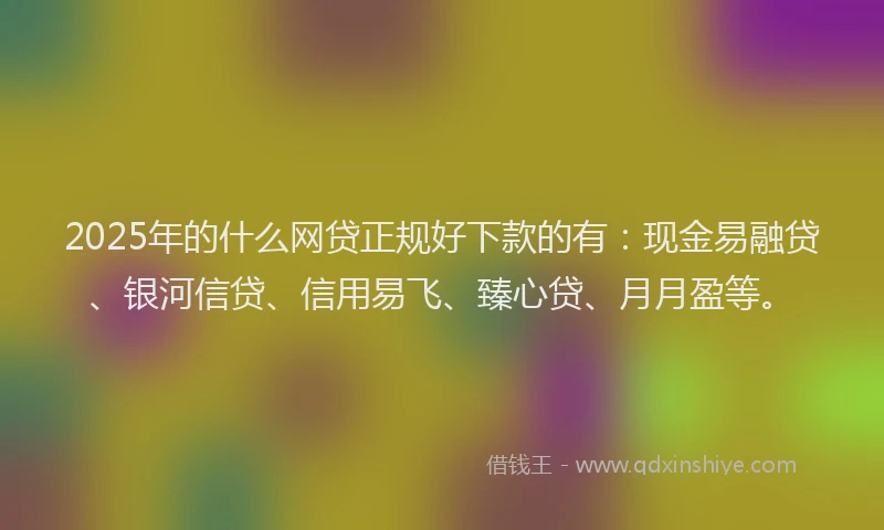 2025年的什么网贷正规好下款的有：现金易融贷、银河信贷、信用易飞、臻心贷、月月盈等。