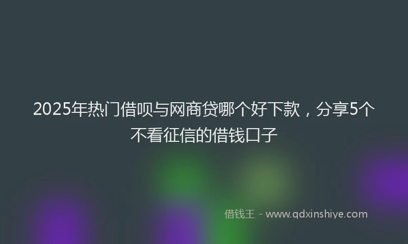 2025年热门借呗与网商贷哪个好下款，分享5个不看征信的借钱口子