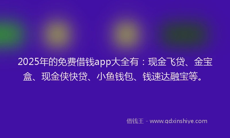 2025年的免费借钱app大全有：现金飞贷、金宝盒、现金侠快贷、小鱼钱包、钱速达融宝等。