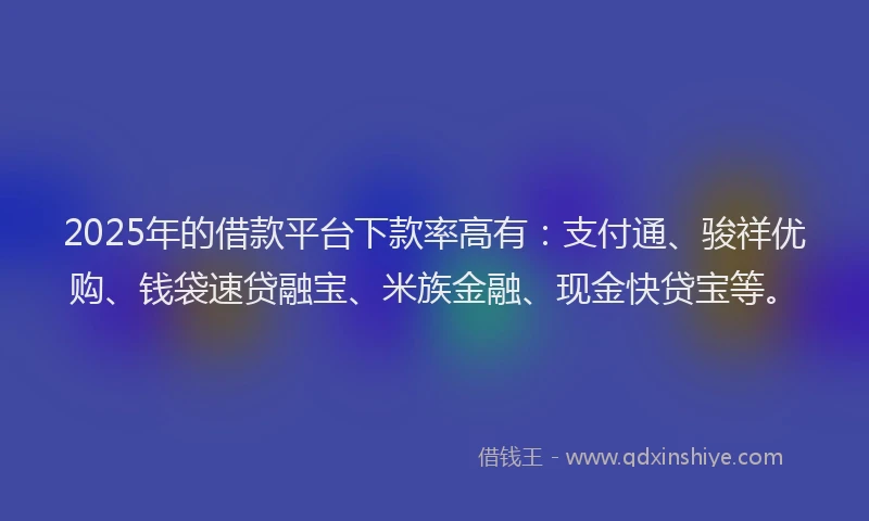 2025年的借款平台下款率高有：支付通、骏祥优购、钱袋速贷融宝、米族金融、现金快贷宝等。