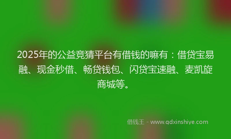 2025年的公益竞猜平台有借钱的嘛有：借贷宝易融、现金秒借、畅贷钱包、闪贷宝速融、麦凯旋商城等。