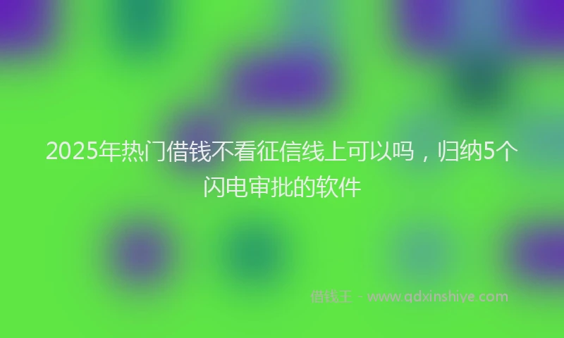 2025年热门借钱不看征信线上可以吗，归纳5个闪电审批的软件