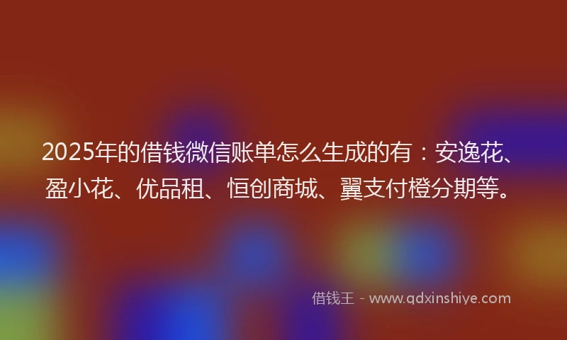 2025年的借钱微信账单怎么生成的有：安逸花、盈小花、优品租、恒创商城、翼支付橙分期等。