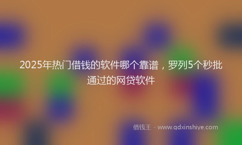 2025年热门借钱的软件哪个靠谱，罗列5个秒批通过的网贷软件