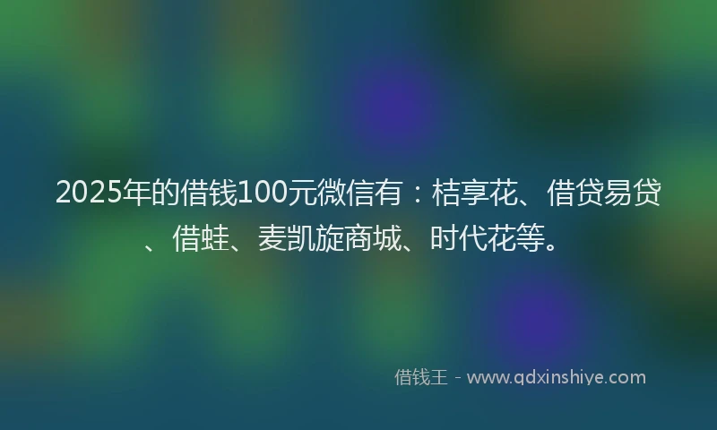 2025年的借钱100元微信有：桔享花、借贷易贷、借蛙、麦凯旋商城、时代花等。