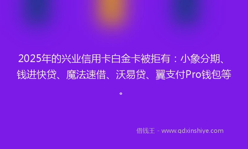2025年的兴业信用卡白金卡被拒有：小象分期、钱进快贷、魔法速借、沃易贷、翼支付Pro钱包等。