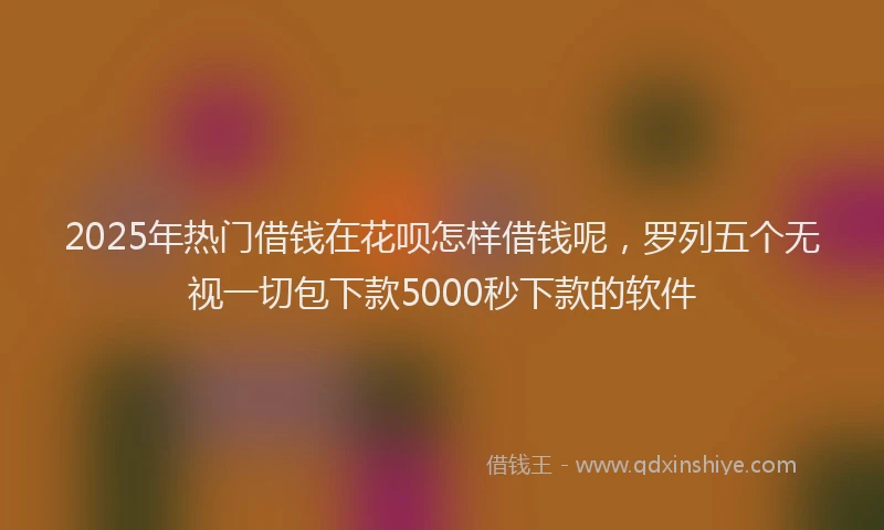 2025年热门借钱在花呗怎样借钱呢，罗列五个无视一切包下款5000秒下款的软件