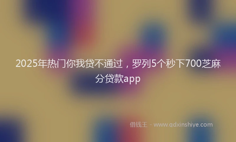 2025年热门你我贷不通过，罗列5个秒下700芝麻分贷款app