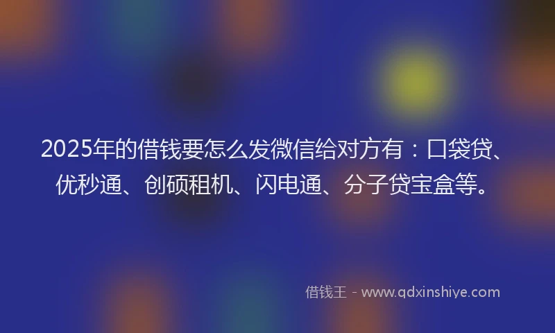 2025年的借钱要怎么发微信给对方有：口袋贷、优秒通、创硕租机、闪电通、分子贷宝盒等。