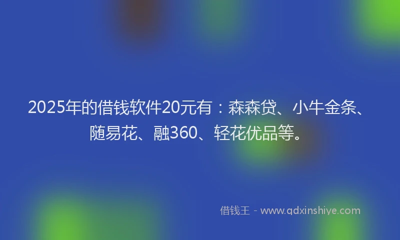 2025年的借钱软件20元有：森森贷、小牛金条、随易花、融360、轻花优品等。