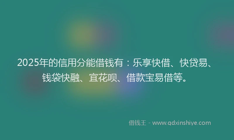 2025年的信用分能借钱有：乐享快借、快贷易、钱袋快融、宜花呗、借款宝易借等。