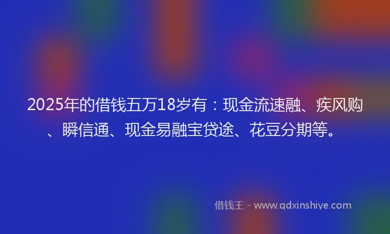 2025年的借钱五万18岁有：现金流速融、疾风购、瞬信通、现金易融宝贷途、花豆分期等。