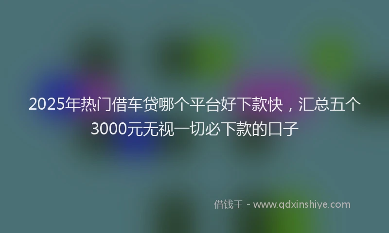 2025年热门借车贷哪个平台好下款快，汇总五个3000元无视一切必下款的口子