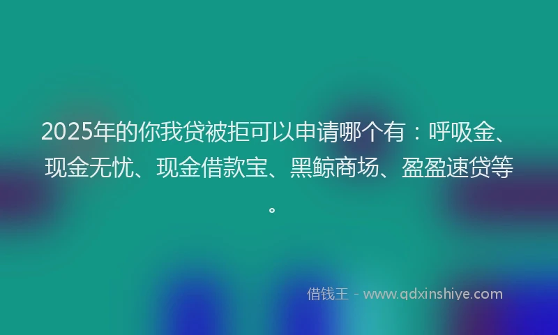 2025年的你我贷被拒可以申请哪个有：呼吸金、现金无忧、现金借款宝、黑鲸商场、盈盈速贷等。