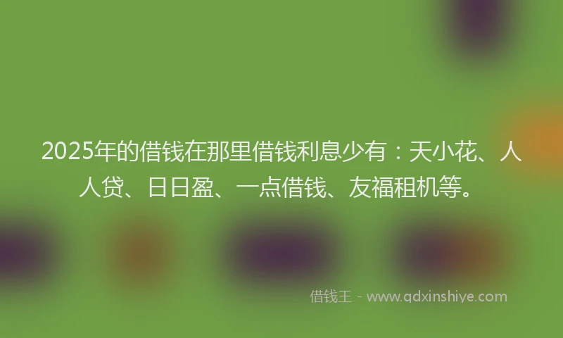 2025年的借钱在那里借钱利息少有：天小花、人人贷、日日盈、一点借钱、友福租机等。