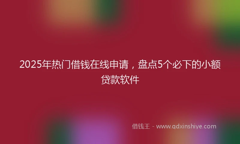 2025年热门借钱在线申请，盘点5个必下的小额贷款软件