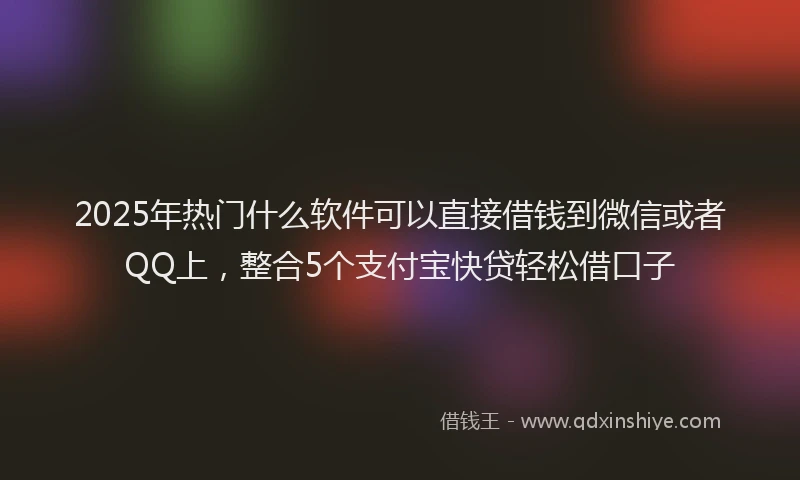 2025年热门什么软件可以直接借钱到微信或者QQ上，整合5个支付宝快贷轻松借口子