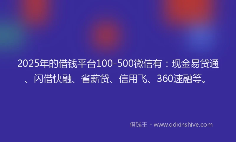 2025年的借钱平台100-500微信有：现金易贷通、闪借快融、省薪贷、信用飞、360速融等。