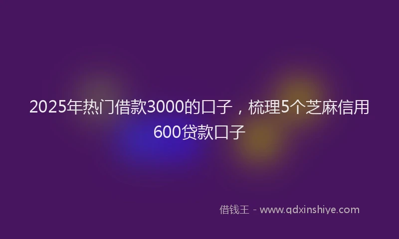 2025年热门借款3000的口子，梳理5个芝麻信用600贷款口子