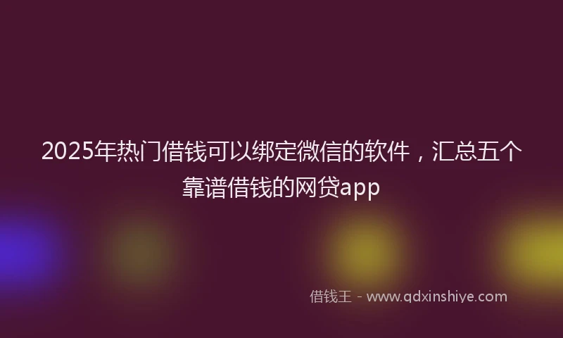 2025年热门借钱可以绑定微信的软件，汇总五个靠谱借钱的网贷app