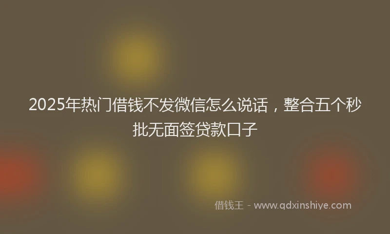 2025年热门借钱不发微信怎么说话，整合五个秒批无面签贷款口子
