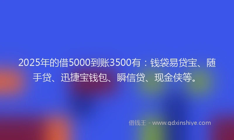 2025年的借5000到账3500有：钱袋易贷宝、随手贷、迅捷宝钱包、瞬信贷、现金侠等。