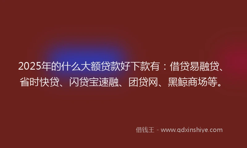 2025年的什么大额贷款好下款有：借贷易融贷、省时快贷、闪贷宝速融、团贷网、黑鲸商场等。
