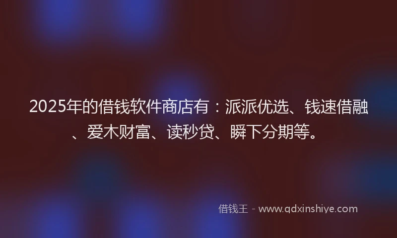 2025年的借钱软件商店有：派派优选、钱速借融、爱木财富、读秒贷、瞬下分期等。