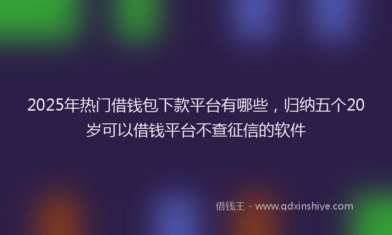 2025年热门借钱包下款平台有哪些，归纳五个20岁可以借钱平台不查征信的软件