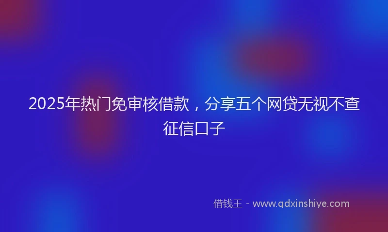 2025年热门免审核借款，分享五个网贷无视不查征信口子