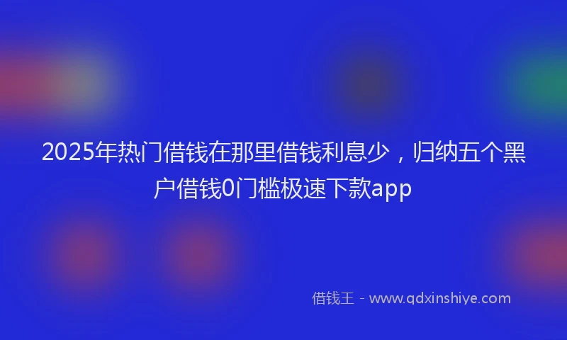 2025年热门借钱在那里借钱利息少，归纳五个黑户借钱0门槛极速下款app