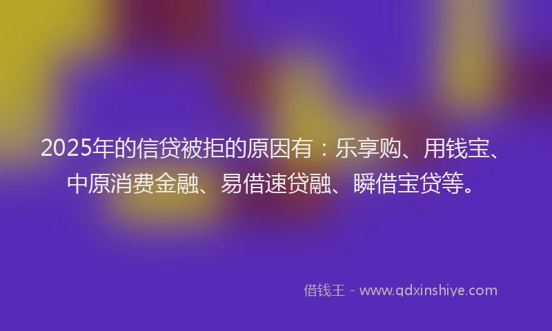 2025年的信贷被拒的原因有：乐享购、用钱宝、中原消费金融、易借速贷融、瞬借宝贷等。