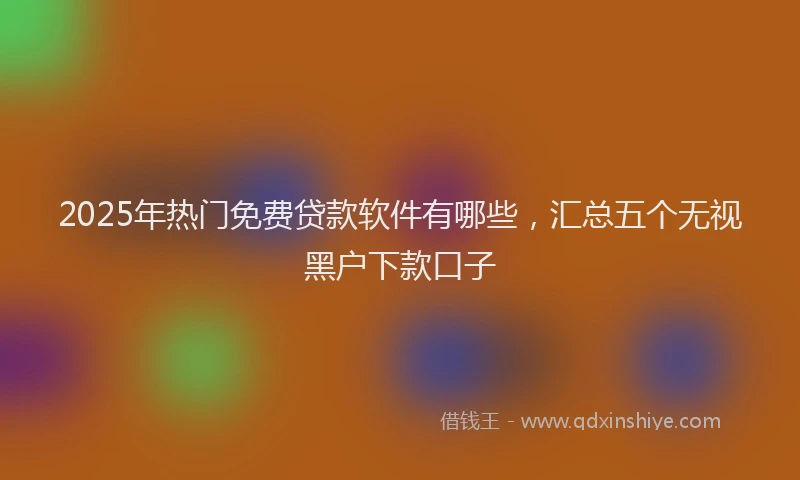 2025年热门免费贷款软件有哪些，汇总五个无视黑户下款口子