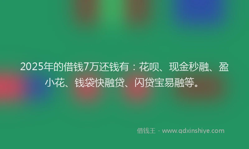 2025年的借钱7万还钱有：花呗、现金秒融、盈小花、钱袋快融贷、闪贷宝易融等。