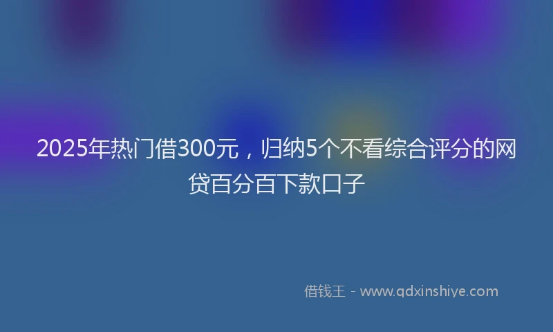 2025年热门借300元，归纳5个不看综合评分的网贷百分百下款口子